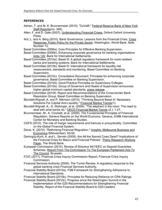 Regulatory Reform Post the Global Financial Crisis: An Overview 
REFERENCES 
Adrian, T. and M. K. Brunnermeier (2010). "CoVaR." Federal Reserve Bank of New York 
43 
Staff Reports(no. 348). 
Allen, F. and D. Gale (2007). Understanding Financial Crises. Oxford Oxford University 
Press. 
Ard, L. and A. Berg (2010). Bank Governance, Lessons from the Financial Crisis. Crisis 
Response, Public Policy for the Private Sector. Washington, World Bank. Note 
Number 13. 
Basel Committee (2006a). Core Principles for Effective Banking Supervision. 
Basel Committee (2006b). Enhancing corporate governance for banking organisations 
bcbs 122, Bank for International Settlements. 
Basel Committee (2010a). Basel III: A global regulatory framework for more resilient 
banks and banking systems, Bank for International Settlements. 
Basel Committee (2010b). Basel III: International framework for liquidity risk 
measurement, standards and monitoring, Basel Committee on Banking 
Supervision. 
Basel Committee (2010c). Consultative Document: Principles for enhancing corporate 
governance, Basel Committee on Banking Supervision. 
Basel Committee (2010d). Good Practice Principles on Supervisory Colleges. 
Basel Committee (2010e). Group of Governors and Heads of Supervision announces 
higher global minimum capital standards. press release. 
Basel Committee (2010f). Report and Recommendations of the Cross-border Bank 
Resolution Group, Basel Committee on Banking Supervision. 
Blundell-Wignall, A. and P. Atkinson (2010). "Thinking Beyond Basel III: Necessary 
Solutions For Capital And Liquidity." Financial Market Trends(1). 
Blundell-Wignall, A., G. Wehinger, et al. (2009). "The elephant in the room: The need to 
deal with what banks do." OECD Financial Market Trends (2.): 1-27. 
Brunnermeier, M., A. Crockett, et al. (2009). The Fundamental Principles of Financial 
Regulation. Geneva Reports on the World Economy. Geneva, ICMB International 
Center for Monetary and Banking Studies. 
CGFS (2010). The role of margin requirements and haircuts in procyclicality, Committee 
on the Global Financial System. 
Davis, K. (2010). "Rethinking Financial Regulation." Insights: Melbourne Business and 
Economics 8(November): 55-59. 
Demirgüç-Kunt, A. and L. Servén (2009). Are All the Sacred Cows Dead? Implications of 
the Financial Crisis for Macro and Financial Policies” Policy Research Working 
Paper, The World Bank. 
European Commission (2010). Review of Directive 94/19/EC on Deposit Guarantee 
Schemes. Report From The Commission To The European Parliament And To 
The Council. Brussels. 
FCIC (2011). Financial Crisis Inquiry Commission Report, Financial Crisis Inquiry 
Commission. 
Financial Services Authority (2009). The Turner Review, A regulatory response to the 
global banking crisis Financial Services Authority. 
Financial Stability Board (2010a). FSB Framework for Strengthening Adherence to 
International Standards. 
Financial Stability Board (2010b). Principles for Reducing Reliance on CRA Ratings. 
Financial Stability Board (2010c). Progress since the Washington Summit in the 
Implementation of the G20 Recommendations for Strengthening Financial 
Stability. Report of the Financial Stability Board to G20 Leaders. 
 