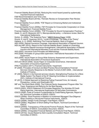 Regulatory Reform Post the Global Financial Crisis: An Overview 
44 
Financial Stability Board (2010d). Reducing the moral hazard posed by systemically 
important financial institutions 
FSB Recommendations and Time Lines. 
Financial Stability Board (2010e). Thematic Review on Compensation Peer Review 
Report. 
Financial Stability Forum (2008). "FSF Report on Enhancing Market and Institutional 
Resilience ". 
Financial Stability Forum (2009a). FSF Principles for Cross-border Cooperation on Crisis 
Management, Financial Stability Forum. 
Financial Stability Forum (2009b). "FSF Principles for Sound Compensation Practices." 
Galati, G. and R. Moessner (2011). Macroprudential policy – a literature review, Bank for 
International Settlements. 
Gorton, G. (2008). "The Subprime Panic." NBER Working Paper 14398. 
Gromb, D. and D. Vayanosy (2010). “Limits of Arbitrage: The State of the Theory” 
Haldane, A. G. (2009). Rethinking The Financial Network, Bank of England. 
IADI (2009). Deposit Insurance Coverage, International Association of Deposit Insurers. 
IADI and IMF (2010). Report to the Financial Stability Board: Update on Unwinding 
Temporary Deposit Insurance Arrangements. International Association of Deposit 
Insurers and International Monetary Fund and the Financial Stability Board. 
IAIS (2003). Insurance Core Principles and Methodology. 
IAIS (2008). Principles on group-wide supervision, International Association of Insurance 
Supervisors. 
IAIS (2009). Issues Paper on Group-Wide Solvency Assessment and Supervision, 
International Association of Insurance Supervisors. 
IAIS and OECD (2009). Issues Paper on Corporate Governance, International 
Association of Insurance Supervisors. 
IFRS Foundation (2011). Financial Instruments: Impairment. 
IIF (2008). Principles of Conduct and Best Practice Recommendations Financial 
Services Industry Response to the Market Turmoil of 2007-2008, , International 
Institute of Finance, . 
IIF (2009). Reform in the financial services industry: Strengthening Practices for a More 
Stable System The Report of the IIF Steering Committee on Implementation 
(SCI), Institute of International Finance. 
IIF (2010). A Global Approach to Resolving Failing Financial Firms: An Industry 
Perspective. London and Washington DC. 
IMF and The World Bank (2009). The Financial Sector Assessment Program After Ten 
Years: Experience and Reforms for the Next Decade. 
IOSCO (2003). IOSCO Statement Of Principles Regarding The Activities Of Credit 
Rating Agencies, International Organization Of Securities Commissions. 
IOSCO (2008). Code of Conduct Fundamentals for Credit Rating Agencies, Report of 
the Technical Committee of IOSCO, IOSCO. 
IOSCO (2009a). Good Practices in Relation to Investment Managers' Due Diligence 
When Investing in Structured Finance Instruments,, IOSCO. 
IOSCO (2009b). Hedge Funds Oversight, Final Report, IOSCO. 
IOSCO (2009c). Regulation of Short Selling Final Report, Technical Committee of 
IOSCO. 
IOSCO (2009d). Transparency of Structured Finance Products, Report of the Technical 
Committee of IOSCO, Consultation Document, IOSCO. 
IOSCO (2009e). Unregulated Financial Markets and Products Final Report, IOSCO. 
IOSCO (2010a). Issues Raised by Dark Liquidity Consultation Report, Technical 
Committee of IOSCO. 
 
