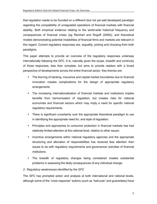 Regulatory Reform Post the Global Financial Crisis: An Overview 
that regulation needs to be founded on a different (but not yet well developed) paradigm 
regarding the compatibility of unregulated operations of financial markets with financial 
stability. Both empirical evidence relating to the world-wide historical frequency and 
consequences of financial crises (eg Reinhart and Rogoff (2009)), and theoretical 
models demonstrating potential instabilities of financial firms and markets are relevant in 
this regard. Current regulatory responses are, arguably, picking and choosing from both 
paradigms. 
This paper attempts to provide an overview of the regulatory responses underway 
internationally following the GFC. It is, naturally given the scope, breadth and continuity 
of those responses, less than complete, but aims to provide readers with a broad 
perspective of developments across the entire financial sector. Key themes are: 
• The blurring of banking, insurance and capital market boundaries due to financial 
innovation creates complications for the design of appropriate regulatory 
arrangements 
• The increasing internationalization of financial markets and institutions implies 
benefits from harmonization of regulation, but creates risks for national 
economies and financial sectors which may imply a need for specific national 
regulatory requirements. 
• There is significant uncertainty over the appropriate theoretical paradigm to use 
3 
in identifying the appropriate need for, and style of regulation. 
• Principles and approaches to consumer protection in financial markets has had 
relatively limited attention at the national level, relative to other issues. 
• Incentive arrangements within national regulatory agencies and the appropriate 
structuring and allocation of responsibilities has received less attention than 
issues to do with regulatory requirements and governance/ activities of financial 
institutions. 
• The breadth of regulatory changes being considered creates substantial 
problems in assessing the likely consequences of any individual change. 
2. Regulatory weaknesses identified by the GFC 
The GFC has prompted action and analysis at both international and national levels, 
although some of the “crisis response” actions (such as “bail-outs” and guarantees) have 
 
