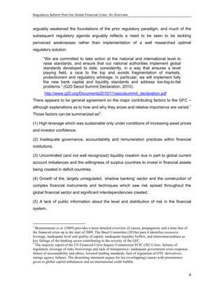 Regulatory Reform Post the Global Financial Crisis: An Overview 
arguably weakened the foundations of the prior regulatory paradigm, and much of the 
subsequent regulatory agenda arguably reflects a need to be seen to be tackling 
perceived weaknesses rather than implementation of a well researched optimal 
regulatory solution. 
4 
“We are committed to take action at the national and international level to 
raise standards, and ensure that our national authorities implement global 
standards developed to date, consistently, in a way that ensures a level 
playing field, a race to the top and avoids fragmentation of markets, 
protectionism and regulatory arbitrage. In particular, we will implement fully 
the new bank capital and liquidity standards and address too-big-to-fail 
problems.” (G20 Seoul Summit Declaration, 2010). 
http://www.g20.org/Documents2010/11/seoulsummit_declaration.pdf 
There appears to be general agreement on the major contributing factors to the GFC – 
although explanations as to how and why they arose and relative importance are varied.1 
Those factors can be summarized as2: 
(1) High leverage which was sustainable only under conditions of increasing asset prices 
and investor confidence. 
(2) Inadequate governance, accountability and remuneration practices within financial 
institutions. 
(3) Uncontrolled (and not well recognized) liquidity creation due in part to global current 
account imbalances and the willingness of surplus countries to invest in financial assets 
being created in deficit countries. 
(4) Growth of the, largely unregulated, ‘shadow banking’ sector and the construction of 
complex financial instruments and techniques which saw risk spread throughout the 
global financial sector and significant interdependencies created. 
(5) A lack of public information about the level and distribution of risk in the financial 
system. 
1 Brunnermeier et al. (2009) provides a more detailed overview of causes, propagation, and a time-line of 
the financial crisis up to the start of 2009. The Basel Committee (2010a) para 4 identifies excessive 
leverage, inadequate level and quality of capital, inadequate liquidity buffers, and interconnectedness as 
key failings of the banking sector contributing to the severity of the GFC. 
2 The majority report of the US Financial Crisis Inquiry Commission FCIC (2011) lists: failures of 
regulation; leverage of risky borrowings and lack of transparency; inadequate government crisis response; 
failure of accountability and ethics; lowered lending standards; lack of regulation of OTC derivatives; 
ratings agency failures. The dissenting statement argues for ten (overlapping) causes with prominence 
given to global capital imbalances and an international credit bubble. 
 