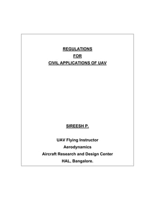 REGULATIONS
               FOR
   CIVIL APPLICATIONS OF UAV




           SIREESH P.


       UAV Flying Instructor
          Aerodynamics
Aircraft Research and Design Center
         HAL, Bangalore.
 