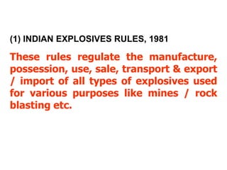 (1) INDIAN EXPLOSIVES RULES, 1981

These rules regulate the manufacture,
possession, use, sale, transport & export
/ import of all types of explosives used
for various purposes like mines / rock
blasting etc.
 