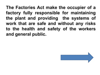 The Factories Act make the occupier of a
factory fully responsible for maintaining
the plant and providing the systems of
work that are safe and without any risks
to the health and safety of the workers
and general public.
 