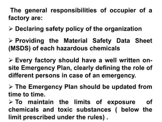 The general responsibilities of occupier of a
factory are:
 Declaring safety policy of the organization
 Providing the Material Safety Data Sheet
(MSDS) of each hazardous chemicals
 Every factory should have a well written on-
site Emergency Plan, clearly defining the role of
different persons in case of an emergency.
 The Emergency Plan should be updated from
time to time.
 To maintain the limits of exposure      of
chemicals and toxic substances ( below the
limit prescribed under the rules) .
 