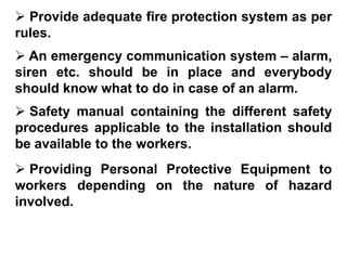  Provide adequate fire protection system as per
rules.
 An emergency communication system – alarm,
siren etc. should be in place and everybody
should know what to do in case of an alarm.
 Safety manual containing the different safety
procedures applicable to the installation should
be available to the workers.
 Providing Personal Protective Equipment to
workers depending on the nature of hazard
involved.
 