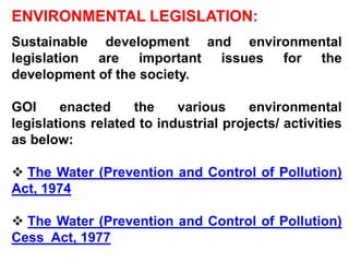 ENVIRONMENTAL LEGISLATION:
Sustainable development and environmental
legislation are important issues for the
development of the society.

GOI     enacted     the    various     environmental
legislations related to industrial projects/ activities
as below:

 The Water (Prevention and Control of Pollution)
Act, 1974

 The Water (Prevention and Control of Pollution)
Cess Act, 1977
 