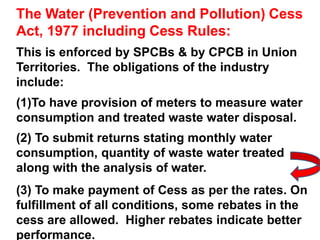 The Water (Prevention and Pollution) Cess
Act, 1977 including Cess Rules:
This is enforced by SPCBs & by CPCB in Union
Territories. The obligations of the industry
include:
(1)To have provision of meters to measure water
consumption and treated waste water disposal.
(2) To submit returns stating monthly water
consumption, quantity of waste water treated
along with the analysis of water.
(3) To make payment of Cess as per the rates. On
fulfillment of all conditions, some rebates in the
cess are allowed. Higher rebates indicate better
performance.
 