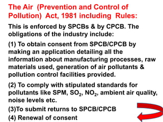 The Air (Prevention and Control of
Pollution) Act, 1981 including Rules:
This is enforced by SPCBs & by CPCB. The
obligations of the industry include:
(1) To obtain consent from SPCB/CPCB by
making an application detailing all the
information about manufacturing processes, raw
materials used, generation of air pollutants &
pollution control facilities provided.
(2) To comply with stipulated standards for
pollutants like SPM, SO2, NO2, ambient air quality,
noise levels etc.
(3)To submit returns to SPCB/CPCB
(4) Renewal of consent
 