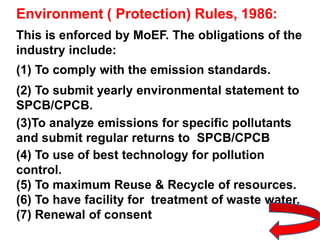Environment ( Protection) Rules, 1986:
This is enforced by MoEF. The obligations of the
industry include:
(1) To comply with the emission standards.
(2) To submit yearly environmental statement to
SPCB/CPCB.
(3)To analyze emissions for specific pollutants
and submit regular returns to SPCB/CPCB
(4) To use of best technology for pollution
control.
(5) To maximum Reuse & Recycle of resources.
(6) To have facility for treatment of waste water.
(7) Renewal of consent
 