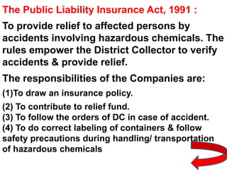 The Public Liability Insurance Act, 1991 :
To provide relief to affected persons by
accidents involving hazardous chemicals. The
rules empower the District Collector to verify
accidents & provide relief.
The responsibilities of the Companies are:
(1)To draw an insurance policy.
(2) To contribute to relief fund.
(3) To follow the orders of DC in case of accident.
(4) To do correct labeling of containers & follow
safety precautions during handling/ transportation
of hazardous chemicals
 