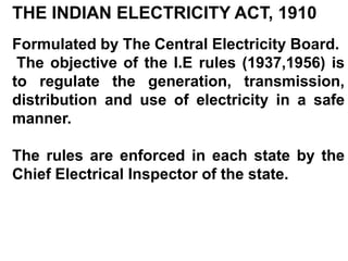 THE INDIAN ELECTRICITY ACT, 1910
Formulated by The Central Electricity Board.
 The objective of the I.E rules (1937,1956) is
to regulate the generation, transmission,
distribution and use of electricity in a safe
manner.

The rules are enforced in each state by the
Chief Electrical Inspector of the state.
 