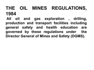 THE OIL MINES REGULATIONS,
1984
All oil and gas exploration , drilling,
production and transport facilities including
general safety and health education are
governed by these regulations under the
Director General of Mines and Safety (DGMS).
 