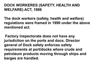 DOCK WORKERES (SAFETY, HEALTH AND
WELFARE) ACT, 1986

The dock workers (safety, health and welfare)
regulations were framed in 1990 under the above
mentioned act.

 Factory inspectorate does not have any
jurisdiction on the ports and docs. Director
general of Dock safety enforces safety
requirements at port/docks where crude and
petroleum products moving through ships and
barges are handled.
 