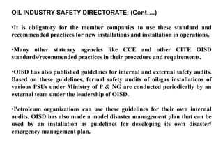 OIL INDUSTRY SAFETY DIRECTORATE: (Cont….)

•It is obligatory for the member companies to use these standard and
recommended practices for new installations and installation in operations.

•Many other statuary agencies like CCE and other CITE OISD
standards/recommended practices in their procedure and requirements.

•OISD has also published guidelines for internal and external safety audits.
Based on these guidelines, formal safety audits of oil/gas installations of
various PSUs under Ministry of P & NG are conducted periodically by an
external team under the leadership of OISD.

•Petroleum organizations can use these guidelines for their own internal
audits. OISD has also made a model disaster management plan that can be
used by an installation as guidelines for developing its own disaster/
emergency management plan.
 