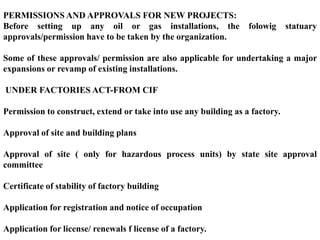 PERMISSIONS AND APPROVALS FOR NEW PROJECTS:
Before setting up any oil or gas installations, the               folowig     statuary
approvals/permission have to be taken by the organization.

Some of these approvals/ permission are also applicable for undertaking a major
expansions or revamp of existing installations.

UNDER FACTORIES ACT-FROM CIF

Permission to construct, extend or take into use any building as a factory.

Approval of site and building plans

Approval of site ( only for hazardous process units) by state site approval
committee

Certificate of stability of factory building

Application for registration and notice of occupation

Application for license/ renewals f license of a factory.
 