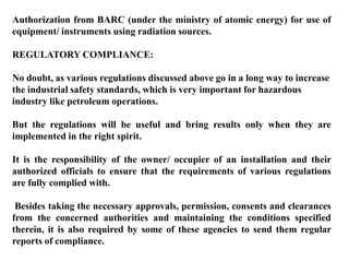 Authorization from BARC (under the ministry of atomic energy) for use of
equipment/ instruments using radiation sources.

REGULATORY COMPLIANCE:

No doubt, as various regulations discussed above go in a long way to increase
the industrial safety standards, which is very important for hazardous
industry like petroleum operations.

But the regulations will be useful and bring results only when they are
implemented in the right spirit.

It is the responsibility of the owner/ occupier of an installation and their
authorized officials to ensure that the requirements of various regulations
are fully complied with.

 Besides taking the necessary approvals, permission, consents and clearances
from the concerned authorities and maintaining the conditions specified
therein, it is also required by some of these agencies to send them regular
reports of compliance.
 