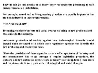 They do not go into details of so many other requirements pertaining to safe
management of an installation.

For example, sound and safe engineering practices are equally important but
are not addressed in these requirements.

CHANGE IS SLOW:

Technological developments and social awareness bring in new problems and
challenges to the industry.

Adequate protection of society against new technological hazards would
depend upon the speed with which these regulatory agencies can identify the
new problems and change the rules.

 Since the provisions of these agencies cover a wide spectrum of industry and
any amendments has to go through a lengthy legislative procedure, the
statuary and law enforcing agencies are generally slow in updating their rules
and requirements to keep pace with technological and social changes.
 