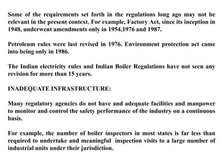 Some of the requirements set forth in the regulations long ago may not be
relevant in the present context. For example, Factory Act, since its inception in
1948, underwent amendments only in 1954,1976 and 1987.

Petroleum rules were last revised in 1976. Environment protection act came
into being only in 1986.

The Indian electricity rules and Indian Boiler Regulations have not seen any
revision for more than 15 years.

INADEQUATE INFRASTRUCTURE:

Many regulatory agencies do not have and adequate facilities and manpower
to monitor and control the safety performance of the industry on a continuous
basis.

For example, the number of boiler inspectors in most states is far less than
required to undertake and meaningful inspection visits to a large number of
industrial units under their jurisdiction.
 