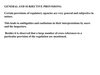 GENERAL AND SUBJECTIVE PROVISIONS:

Certain provisions of regulatory agencies are very general and subjective in
nature.

This leads to ambiguities and confusions in their interpretations by users
and the inspectors.

Besides it is observed that a large number of cross references to a
particular provision of the regulation are mentioned.
 