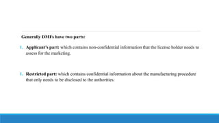 Generally DMFs have two parts:
1. Applicant’s part: which contains non-confidential information that the license holder needs to
assess for the marketing.
1. Restricted part: which contains confidential information about the manufacturing procedure
that only needs to be disclosed to the authorities.
 