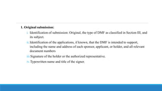 1. Original submission:
i. Identification of submission: Original, the type of DMF as classified in Section III, and
its subject.
ii.Identification of the applications, if known, that the DMF is intended to support,
including the name and address of each sponsor, applicant, or holder, and all relevant
document numbers
iii.Signature of the holder or the authorized representative.
iv.Typewritten name and title of the signer.
 