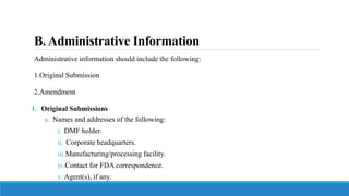 B. Administrative Information
Administrative information should include the following:
1.Original Submission
2.Amendment
1. Original Submissions
a. Names and addresses of the following:
i. DMF holder.
ii. Corporate headquarters.
iii.Manufacturing/processing facility.
iv.Contact for FDA correspondence.
v.Agent(s), if any.
 