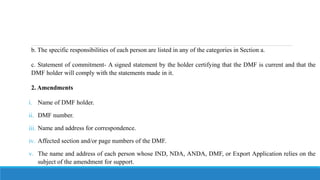 b. The specific responsibilities of each person are listed in any of the categories in Section a.
c. Statement of commitment- A signed statement by the holder certifying that the DMF is current and that the
DMF holder will comply with the statements made in it.
2. Amendments
i. Name of DMF holder.
ii. DMF number.
iii. Name and address for correspondence.
iv. Affected section and/or page numbers of the DMF.
v. The name and address of each person whose IND, NDA, ANDA, DMF, or Export Application relies on the
subject of the amendment for support.
 