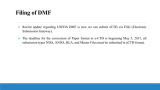 Filing of DMF
 Recent update regarding USFDA DMF is now we can submit eCTD via ESG (Electronic
Submission Gateway).
 The deadline for the conversion of Paper format to e-CTD is beginning May 5, 2017, all
submission types NDA, ANDA, BLA, and Master Files must be submitted in eCTD format.
 