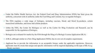  Under the Public Health Services Act, the Federal Food and Drug Administration (FDA) has been given the
authority, concurrent with its authority under the Food Drug and Cosmetic Act, to regulate biologics.
 The FDA regulates a wide range of biologics, including vaccines, blood, and blood by-products, certain
monoclonal antibodies, and tissue and cellular products.
 within the FDA, the Center for Biologics as well as the Centre for Drug Evaluation and Research, can be
responsible for the regulation of biologics.
 Biologics are evaluated for market by the FDA through the filing of a Biologic License Application (BLA).
 A BLA, although similar to a New Drug Application (NDA), has its own set of complex requirements.
 Applicant has to provide the information in an acceptable format, under the applicable regulations. However,
applicants must be aware that unique and specific information will be required depending on the type of BLA (e.g.
– blood, vaccines).
 