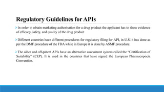 Regulatory Guidelines forAPIs
In order to obtain marketing authorisation for a drug product the applicant has to show evidence
of efficacy, safety, and quality of the drug product
Different countries have different procedures for regulatory filing for API, in U.S. it has done as
per the DMF procedure of the FDA while in Europe it is done by ASMF procedure.
The older and off-patent APIs have an alternative assessment system called the “Certification of
Suitability” (CEP). It is used in the countries that have signed the European Pharmacopoeia
Convention.
 