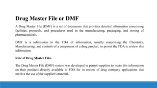 Drug Master File or DMF
A Drug Master File (DMF) is a set of documents that provides detailed information concerning
facilities, protocols, and procedures used in the manufacturing, packaging, and storing of
pharmaceuticals.
DMF is a submission to the FDA of information, usually concerning the Chemistry,
Manufacturing, and controls of a component of a drug product, to permit the FDA to review this
information.
Role of Drug Master Files
The Drug Master File (DMF) system was developed to permit suppliers to make this information
on their products directly available to FDA for its review of drug company applications that
involve the use of the supplier's material.
 