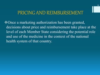 PRICING AND REIMBURSEMENT
Once a marketing authorization has been granted,
decisions about price and reimbursement take place at the
level of each Member State considering the potential role
and use of the medicine in the context of the national
health system of that country.
10
 