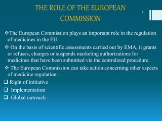 THE ROLE OF THE EUROPEAN
COMMISSION
The European Commission plays an important role in the regulation
of medicines in the EU.
 On the basis of scientific assessments carried out by EMA, it grants
or refuses, changes or suspends marketing authorizations for
medicines that have been submitted via the centralized procedure.
 The European Commission can take action concerning other aspects
of medicine regulation:
 Right of initiative
 Implementation
 Global outreach
11
 