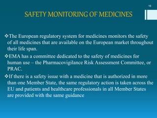SAFETY MONITORING OF MEDICINES
The European regulatory system for medicines monitors the safety
of all medicines that are available on the European market throughout
their life span.
EMA has a committee dedicated to the safety of medicines for
human use – the Pharmacovigilance Risk Assessment Committee, or
PRAC.
If there is a safety issue with a medicine that is authorized in more
than one Member State, the same regulatory action is taken across the
EU and patients and healthcare professionals in all Member States
are provided with the same guidance
16
 