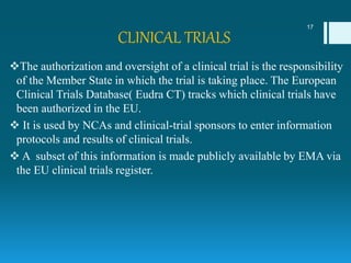 CLINICAL TRIALS
The authorization and oversight of a clinical trial is the responsibility
of the Member State in which the trial is taking place. The European
Clinical Trials Database( Eudra CT) tracks which clinical trials have
been authorized in the EU.
 It is used by NCAs and clinical-trial sponsors to enter information
protocols and results of clinical trials.
 A subset of this information is made publicly available by EMA via
the EU clinical trials register.
17
 