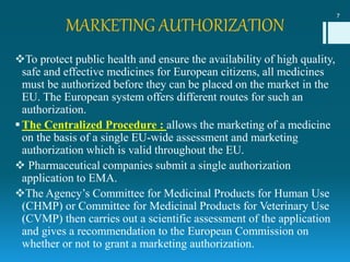 MARKETING AUTHORIZATION
To protect public health and ensure the availability of high quality,
safe and effective medicines for European citizens, all medicines
must be authorized before they can be placed on the market in the
EU. The European system offers different routes for such an
authorization.
The Centralized Procedure : allows the marketing of a medicine
on the basis of a single EU-wide assessment and marketing
authorization which is valid throughout the EU.
 Pharmaceutical companies submit a single authorization
application to EMA.
The Agency’s Committee for Medicinal Products for Human Use
(CHMP) or Committee for Medicinal Products for Veterinary Use
(CVMP) then carries out a scientific assessment of the application
and gives a recommendation to the European Commission on
whether or not to grant a marketing authorization.
7
 
