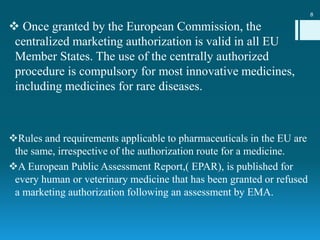  Once granted by the European Commission, the
centralized marketing authorization is valid in all EU
Member States. The use of the centrally authorized
procedure is compulsory for most innovative medicines,
including medicines for rare diseases.
Rules and requirements applicable to pharmaceuticals in the EU are
the same, irrespective of the authorization route for a medicine.
A European Public Assessment Report,( EPAR), is published for
every human or veterinary medicine that has been granted or refused
a marketing authorization following an assessment by EMA.
8
 