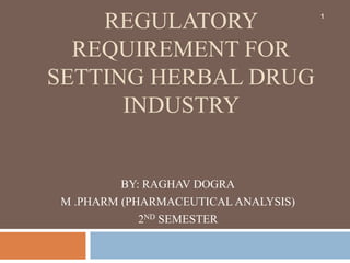REGULATORY
REQUIREMENT FOR
SETTING HERBAL DRUG
INDUSTRY
BY: RAGHAV DOGRA
M .PHARM (PHARMACEUTICAL ANALYSIS)
2ND SEMESTER
1
 
