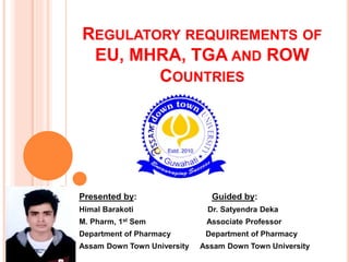 REGULATORY REQUIREMENTS OF
EU, MHRA, TGA AND ROW
COUNTRIES
Presented by: Guided by:
Himal Barakoti Dr. Satyendra Deka
M. Pharm, 1st Sem Associate Professor
Department of Pharmacy Department of Pharmacy
Assam Down Town University Assam Down Town University
 