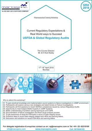 Current Regulatory Expectations &
Real World ways to Succeed
USFDA & Global Regulatory Audits
th th
17 -18 April 2018
Mumbai
For delegate registration & enquiries contact us on: raj@marcepinc.com or Tel: +91- 22- 62210100
www.marcepinc.cominfo@marcepinc.com Cell: 9619046105
An ISO 9001:2015 CERTIFIED COMPANY
R
Pharmaceutical Training Workshop
GRA
2018
Why to attend this workshop?
01. To gain practical knowledge and implementation sound systems to failure investigations in cGMP environment.
02. Participants will explore various new strategies and latest trends on Failure Investigations.
03. Participants will find solutions to recent 483/Non compliances issued by various Regulatory Audits
04. Opportunity to meet Subject Matter Experts in cGMP Systems.
05. Better understanding of problem solving techniques and CAPA
06. Documentation of failure investigation and Root cause analysis process
07. To get awareness of what the FDA looks in terms of Data integrity issues
08. Proactive steps to avoid Data integrity related form 483s and warning letters.
09. Discussion and solutions on recent FDA 483s and warning letters
The Course Director:
Mr. B H Koti Reddy
 