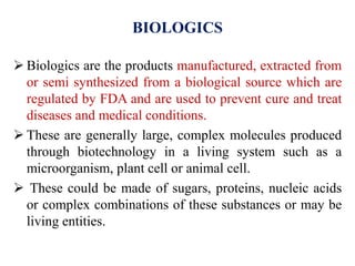 BIOLOGICS
 Biologics are the products manufactured, extracted from
or semi synthesized from a biological source which are
regulated by FDA and are used to prevent cure and treat
diseases and medical conditions.
 These are generally large, complex molecules produced
through biotechnology in a living system such as a
microorganism, plant cell or animal cell.
 These could be made of sugars, proteins, nucleic acids
or complex combinations of these substances or may be
living entities.
 