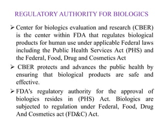 REGULATORY AUTHORITY FOR BIOLOGICS
 Center for biologics evaluation and research (CBER)
is the center within FDA that regulates biological
products for human use under applicable Federal laws
including the Public Health Services Act (PHS) and
the Federal, Food, Drug and Cosmetics Act
 CBER protects and advances the public health by
ensuring that biological products are safe and
effective.
 FDA's regulatory authority for the approval of
biologics resides in (PHS) Act. Biologics are
subjected to regulation under Federal, Food, Drug
And Cosmetics act (FD&C) Act.
 