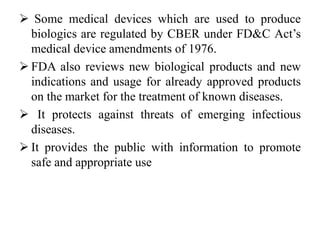  Some medical devices which are used to produce
biologics are regulated by CBER under FD&C Act’s
medical device amendments of 1976.
 FDA also reviews new biological products and new
indications and usage for already approved products
on the market for the treatment of known diseases.
 It protects against threats of emerging infectious
diseases.
 It provides the public with information to promote
safe and appropriate use
 