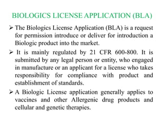 BIOLOGICS LICENSE APPLICATION (BLA)
 The Biologics License Application (BLA) is a request
for permission introduce or deliver for introduction a
Biologic product into the market.
 It is mainly regulated by 21 CFR 600-800. It is
submitted by any legal person or entity, who engaged
in manufacture or an applicant for a license who takes
responsibility for compliance with product and
establishment of standards.
 A Biologic License application generally applies to
vaccines and other Allergenic drug products and
cellular and genetic therapies.
 