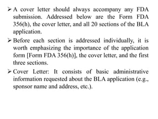  A cover letter should always accompany any FDA
submission. Addressed below are the Form FDA
356(h), the cover letter, and all 20 sections of the BLA
application.
 Before each section is addressed individually, it is
worth emphasizing the importance of the application
form [Form FDA 356(h)], the cover letter, and the first
three sections.
 Cover Letter: It consists of basic administrative
information requested about the BLA application (e.g.,
sponsor name and address, etc.).
 