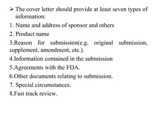  The cover letter should provide at least seven types of
information:
1. Name and address of sponsor and others
2. Product name
3.Reason for submission(e.g. original submission,
supplement, amendment, etc.).
4.Information contained in the submission
5.Agreements with the FDA.
6.Other documents relating to submission.
7. Special circumstances.
8.Fast track review.
 