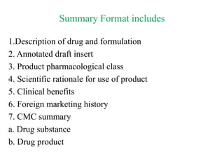 Summary Format includes
1.Description of drug and formulation
2. Annotated draft insert
3. Product pharmacological class
4. Scientific rationale for use of product
5. Clinical benefits
6. Foreign marketing history
7. CMC summary
a. Drug substance
b. Drug product
 