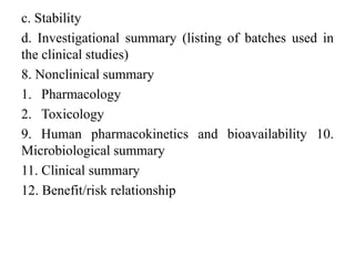 c. Stability
d. Investigational summary (listing of batches used in
the clinical studies)
8. Nonclinical summary
1. Pharmacology
2. Toxicology
9. Human pharmacokinetics and bioavailability 10.
Microbiological summary
11. Clinical summary
12. Benefit/risk relationship
 