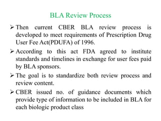 BLA Review Process
 Then current CBER BLA review process is
developed to meet requirements of Prescription Drug
User Fee Act(PDUFA) of 1996.
 According to this act FDA agreed to institute
standards and timelines in exchange for user fees paid
by BLA sponsors.
 The goal is to standardize both review process and
review content.
 CBER issued no. of guidance documents which
provide type of information to be included in BLA for
each biologic product class
 