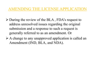 AMENDING THE LICENSE APPLICATION
 During the review of the BLA , FDA’s request to
address unresolved issues regarding the original
submission and a response to such a request is
generally referred to as an amendment. Or
 A change to any unapproved application is called an
Amendment (IND, BLA, and NDA).
 